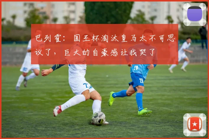 巴列霍：国王杯淘汰皇马太不可思议了，巨大的自豪感让我哭了