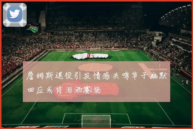 詹姆斯退役引发情感共鸣华子幽默回应或将泪洒赛场