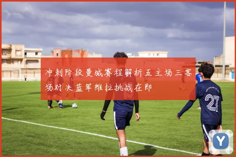 冲刺阶段曼城赛程解析五主场三客场对决蓝军维拉挑战在即