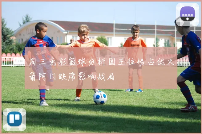 周三竞彩篮球分析国王往绩占优火箭阿门缺席影响战局