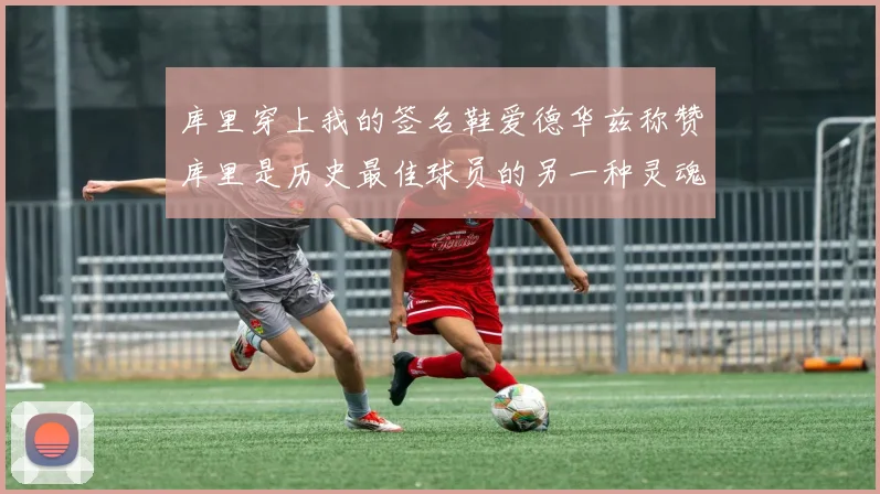 库里穿上我的签名鞋爱德华兹称赞库里是历史最佳球员的另一种灵魂