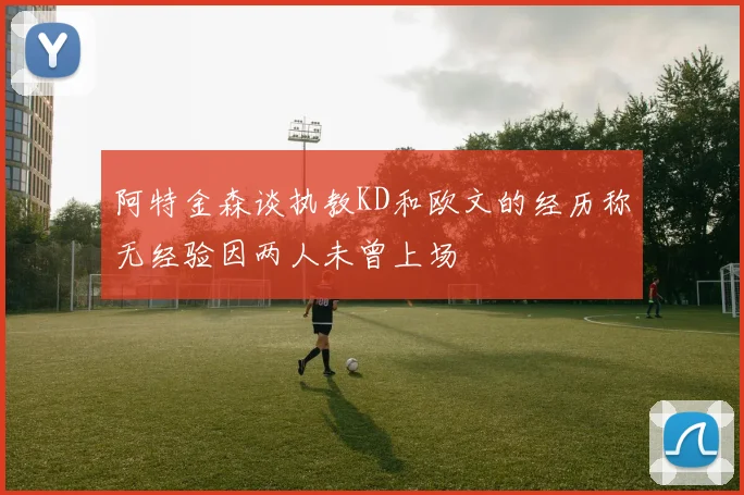 阿特金森谈执教KD和欧文的经历称无经验因两人未曾上场
