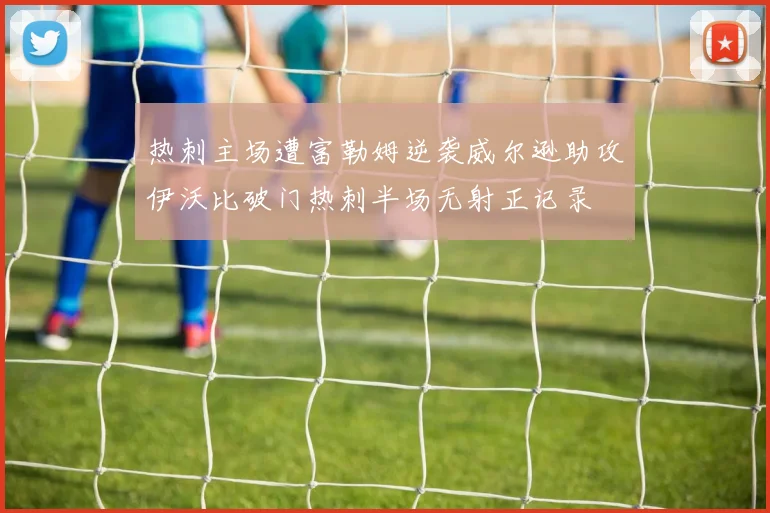 热刺主场遭富勒姆逆袭威尔逊助攻伊沃比破门热刺半场无射正记录