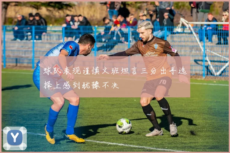 球队表现谨慎文班坦言三分出手选择上感到犹豫不决