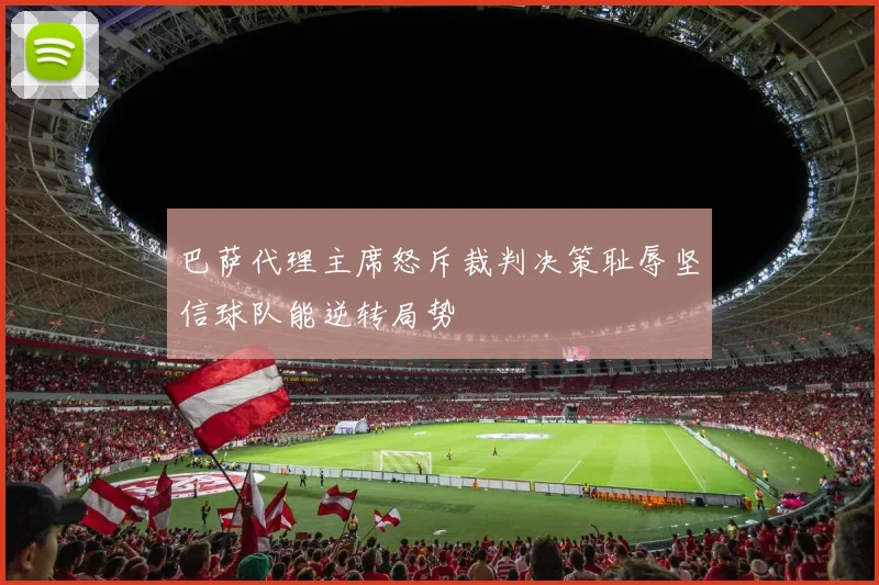 巴萨代理主席怒斥裁判决策耻辱坚信球队能逆转局势