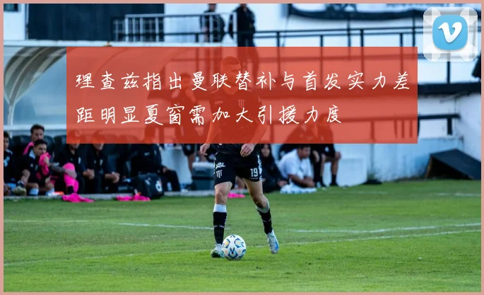 理查兹指出曼联替补与首发实力差距明显夏窗需加大引援力度
