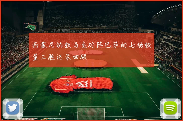西蒙尼执教马竞对阵巴萨的七场较量三胜记录回顾
