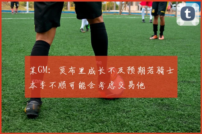 某GM：莫布里成长不及预期若骑士本季不顺可能会考虑交易他