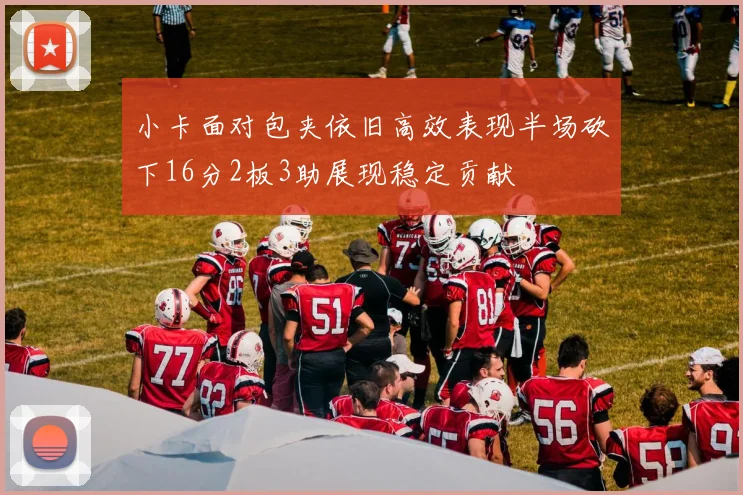 小卡面对包夹依旧高效表现半场砍下16分2板3助展现稳定贡献