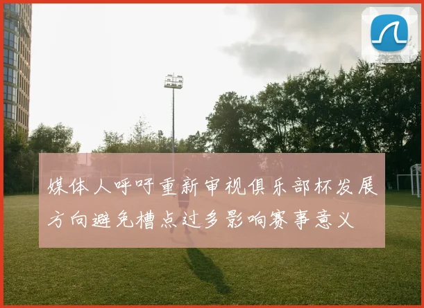 媒体人呼吁重新审视俱乐部杯发展方向避免槽点过多影响赛事意义