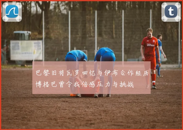 巴黎旧将瓦罗回忆与伊布合作经历博格巴曾令我倍感压力与挑战