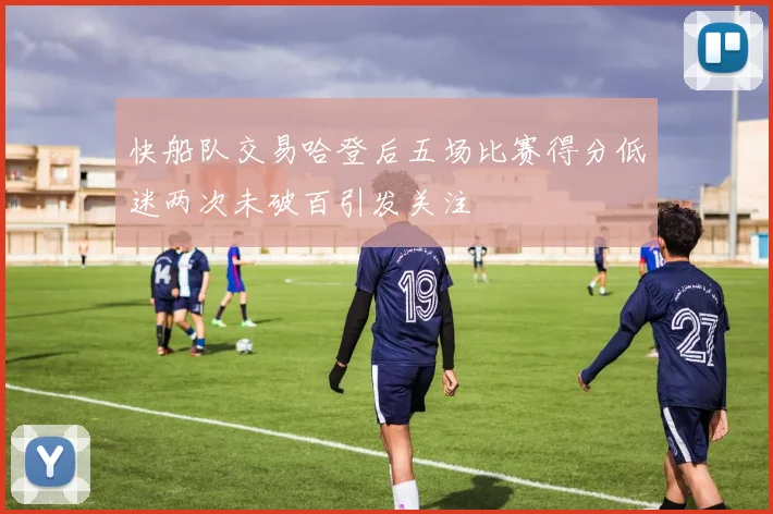快船队交易哈登后五场比赛得分低迷两次未破百引发关注