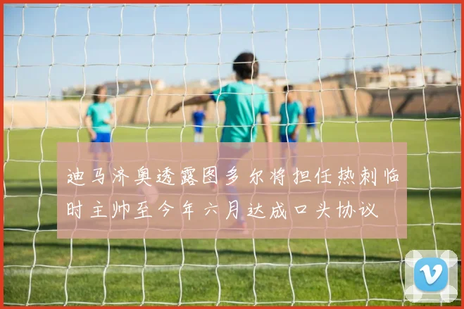 迪马济奥透露图多尔将担任热刺临时主帅至今年六月达成口头协议