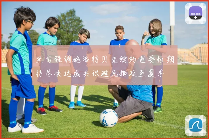 里肯强调施洛特贝克续约重要性期待尽快达成共识避免拖延至夏季