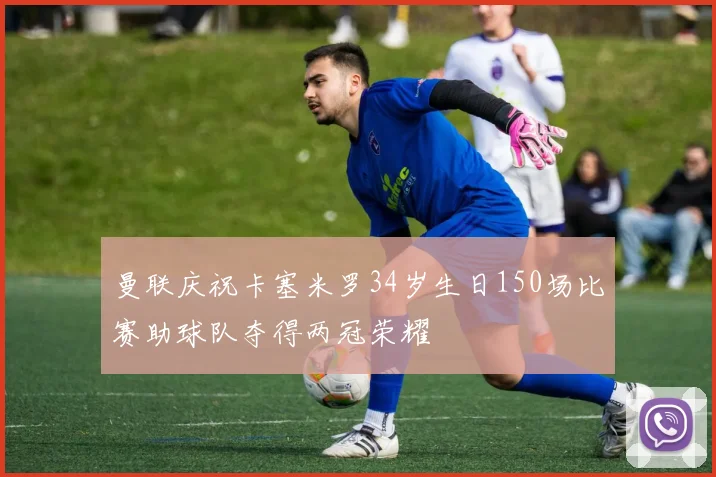 曼联庆祝卡塞米罗34岁生日150场比赛助球队夺得两冠荣耀